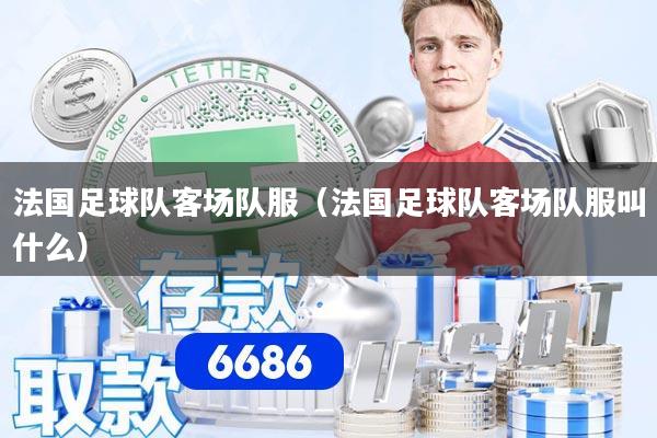 法国足球队客场队服（法国足球队客场队服叫什么）