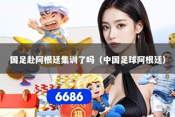 国足赴阿根廷集训了吗（中国足球阿根廷）