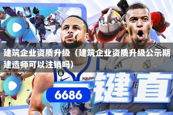 建筑企业资质升级（建筑企业资质升级公示期建造师可以注销吗）