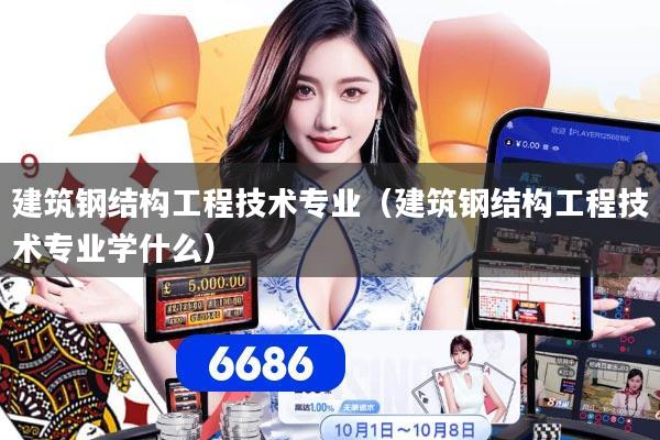 建筑钢结构工程技术专业（建筑钢结构工程技术专业学什么）
