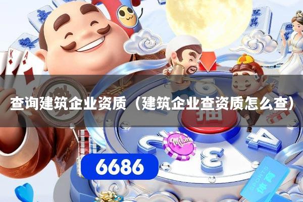 查询建筑企业资质（建筑企业查资质怎么查）