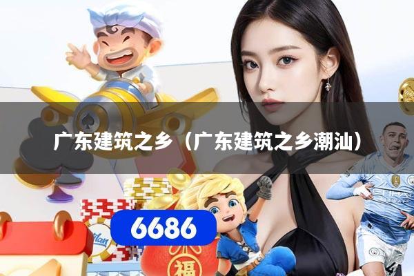 广东建筑之乡（广东建筑之乡潮汕）